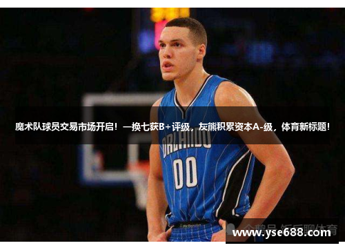 魔术队球员交易市场开启!一换七获B+评级,灰熊积累资本A-级,体育新标题!